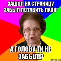 зашол на страницу забыл потавить лайк* а голову ти не забыл!?