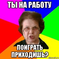 Ты на работу поиграть приходишь?