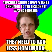 Teachers should have a sense of humor to the lessons it was not boring. They need to ask less homework.
