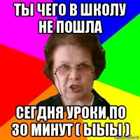 ТЫ ЧЕГО В ШКОЛУ НЕ ПОШЛА СЕГДНЯ УРОКИ ПО 30 МИНУТ ( ЫЫЫ )