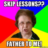 Skip lessons?? Father to me!