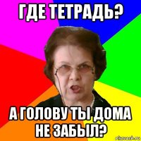 Где тетрадь? А голову ты дома не забыл?