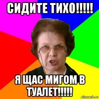 Сидите тихо!!!!! Я щас мигом в туалет!!!!!