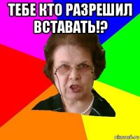 Тебе кто разрешил вставать!? 