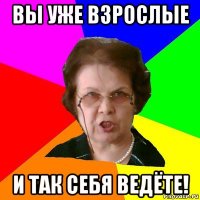 Вы уже взрослые И так себя ведёте!