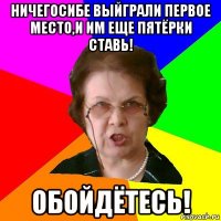 Ничегосибе выйграли первое место,и им еще пятёрки ставь! ОБОЙДЁТЕСЬ!