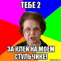 Тебе 2 За клей на моем стульчике!