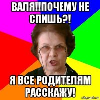 Валя!!Почему не спишь?! Я все родителям расскажу!