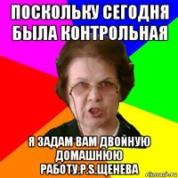 Поскольку сегодня была контрольная Я ЗАДАМ ВАМ ДВОЙНУЮ ДОМАШНЮЮ РАБОТУ.P.S.Щенева