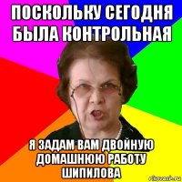 Поскольку сегодня была контрольная Я ЗАДАМ ВАМ ДВОЙНУЮ ДОМАШНЮЮ РАБОТУ Шипилова