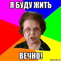 я буду жить ВЕЧНО!