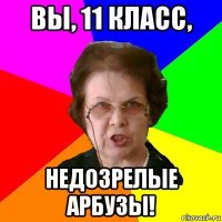 вы, 11 класс, недозрелые арбузы!