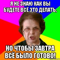 я не знаю как вы будете всё это делать, но чтобы завтра всё было готово!