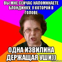 ВЫ МНЕ СЕЙЧАС НАПОМИНАЕТЕ БЛОНДИНКУ, У КОТОРОЙ В ГОЛОВЕ ОДНА ИЗВИЛИНА ДЕРЖАЩАЯ УШИ))