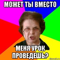 Может ты вместо меня урок проведешь?