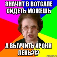 Значит в вотсапе сидеть можешь А выучить уроки лень?!?