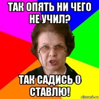 Так опять ни чего не учил? Так садись 0 ставлю!