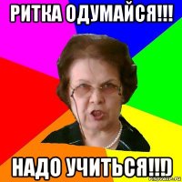 Ритка одумайся!!! Надо учиться!!!)