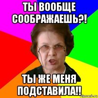 Ты вообще соображаешь?! Ты же меня подставила!!