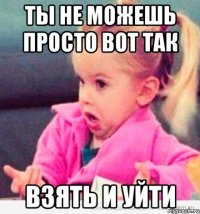 ты не можешь просто вот так взять и уйти