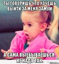 Ты говоришь что хочешь выйти за меня замуж а сама выебываешься. Не надо так.