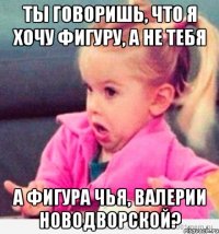 ты говоришь, что я хочу фигуру, а не тебя а фигура чья, валерии новодворской?