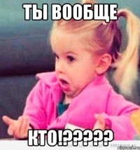 Ты вообще КТО!?????