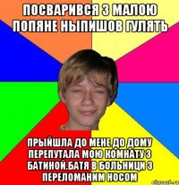 посварився з малою попяне ныпишов гулять прыйшла до мене до дому перепутала мою комнату з батиной.батя в больници з переломаним носом