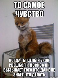 то самое чувство когда ты целый урок рвешься к доске а ЛН вызывает того кто даже не знает что делать