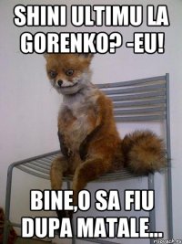 shini ultimu la gorenko? -Eu! bine,o sa fiu dupa matale...