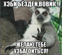 ХЭБИ БЁЗДЕЙ,Вовик ! Желаю тебе узбагоиться!