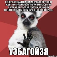 ВСЁ ПРОШЛО,ЗАВЯЛИ ПОМИДОРЫ,МОЙ БУТОН НЕ ЖДЁТ ТВОЕГО ШМЕЛЯ,ПЕТУШОК ПРОПЕЛ ДАВНО, ПОЕЗД УШЁЛ ТУ-ТУ,НЕ ГРУСТИ И НЕ СКУЧАЙ ПЕРЕДЁРНИ ВЫПЕЙ ЧАЙ И НИЧЕ НЕ БОЙСЯ СКОРЕЕЕ... УЗБАГОЙЗЯ