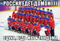 россия едет домой(((( сцуко, ведь мы и так дома