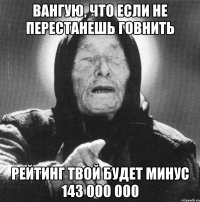 вангую, что если не перестанешь говнить рейтинг твой будет минус 143 000 000