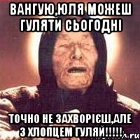 Вангую,Юля можеш гуляти сьогодні точно не захворієш,але з хлопцем гуляй!!!!!