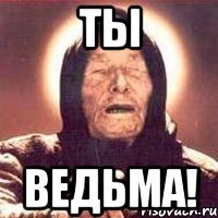 Ты ВЕДЬМА!