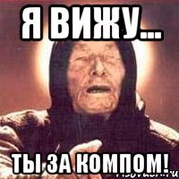 Я вижу... ТЫ ЗА КОМПОМ!