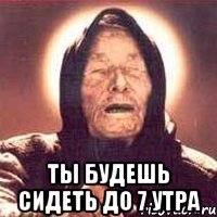  Ты будешь сидеть до 7 утра