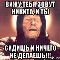 Вижу:тебя зовут Никита, и ты сидишь и ничего не делаешь!!!