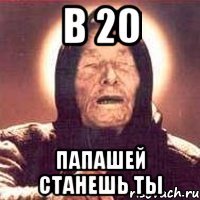 в 20 Папашей станешь ты