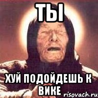 ТЫ ХУЙ ПОДОЙДЕШЬ К ВИКЕ
