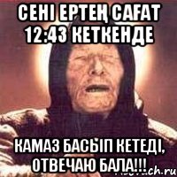 Сені ертең сағат 12:43 кеткенде Камаз басып кетеді, отвечаю бала!!!