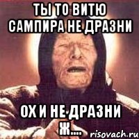 Ты то витю сампира не дразни ох и не дразни ж....