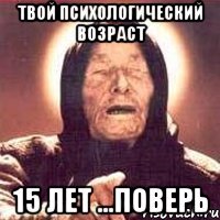 твой психологический возраст 15 лет ...поверь