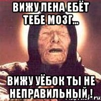 Вижу Лена ебёт тебе мозг... Вижу уёбок ты не неправильный !