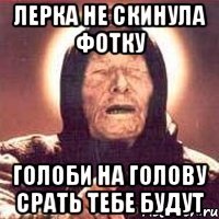 Лерка не скинула фотку Голоби на голову срать тебе будут