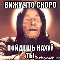 вижу что скоро пойдешь нахуй ты