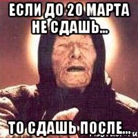 Если до 20 марта не сдашь... то сдашь после...