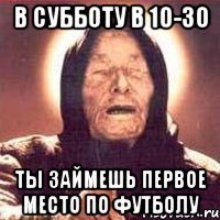 В субботу в 10-30 ты займешь первое место по футболу