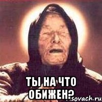  ты на что обижен?